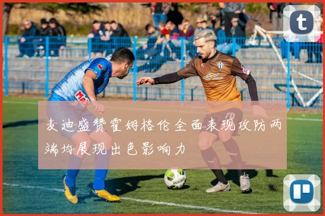 麦迪盛赞霍姆格伦全面表现攻防两端均展现出色影响力