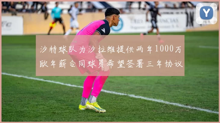 沙特球队为沙拉维提供两年1000万欧年薪合同球员希望签署三年协议