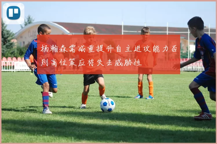 杨瀚森需减重提升自主进攻能力否则高位策应将失去威胁性