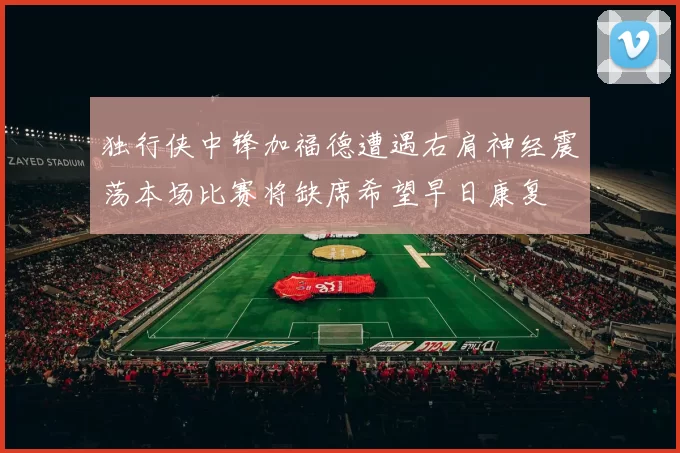 独行侠中锋加福德遭遇右肩神经震荡本场比赛将缺席希望早日康复