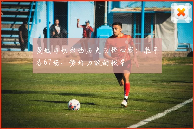 曼城与切尔西历史交锋回顾：胜平各67场，势均力敌的较量