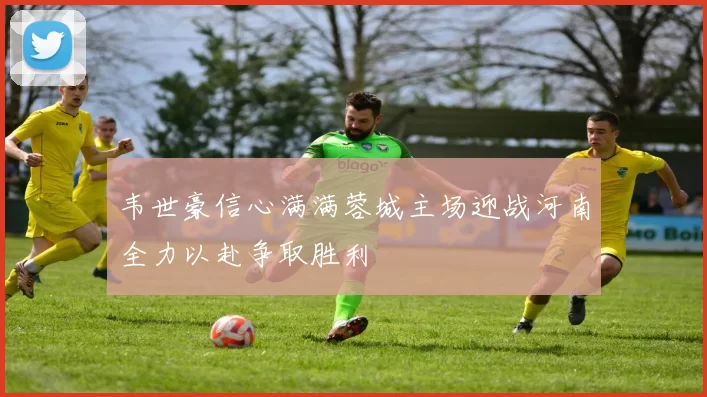 韦世豪信心满满蓉城主场迎战河南全力以赴争取胜利