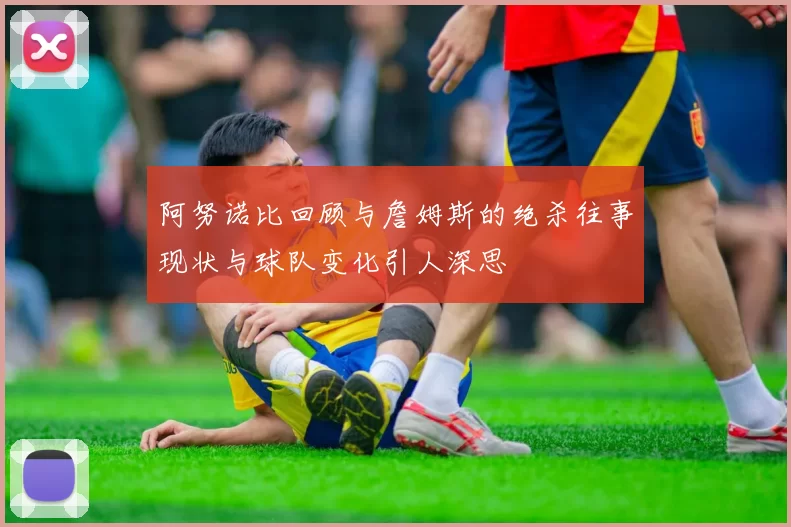 阿努诺比回顾与詹姆斯的绝杀往事现状与球队变化引人深思