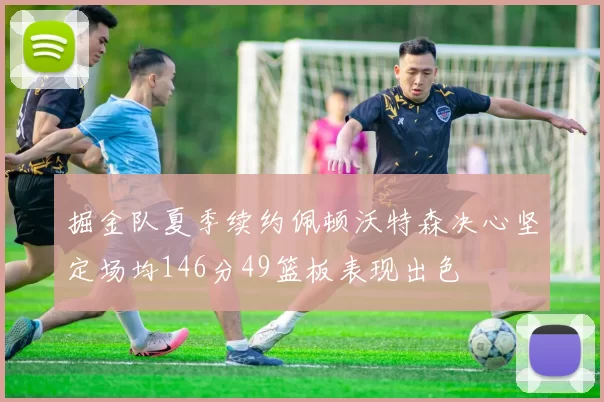 掘金队夏季续约佩顿沃特森决心坚定场均146分49篮板表现出色