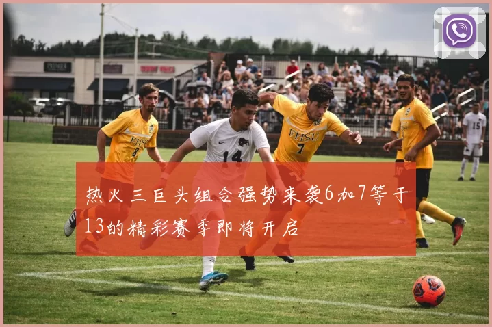 热火三巨头组合强势来袭6加7等于13的精彩赛季即将开启