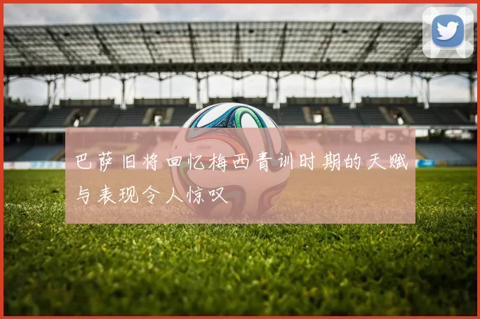 巴萨旧将回忆梅西青训时期的天赋与表现令人惊叹