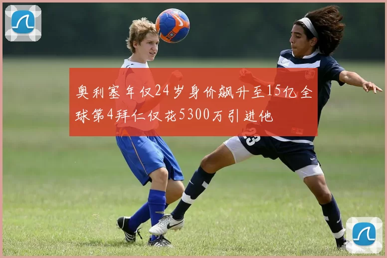 奥利塞年仅24岁身价飙升至15亿全球第4拜仁仅花5300万引进他
