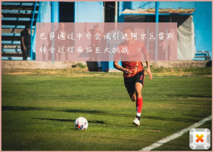 巴萨通过中介尝试引进阿尔瓦雷斯转会过程面临巨大挑战