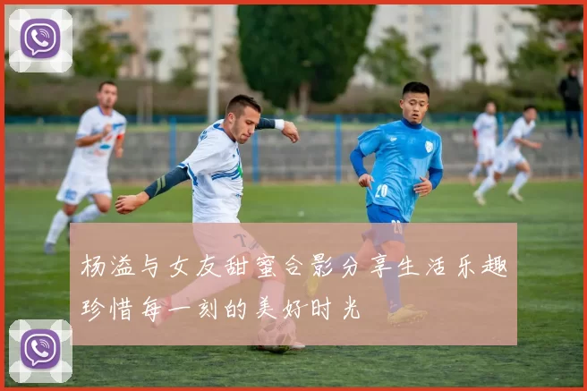杨溢与女友甜蜜合影分享生活乐趣珍惜每一刻的美好时光